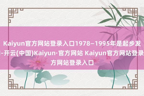 Kaiyun官方网站登录入口1978—1995年是起步发延期-开云(中国)Kaiyun·官方网站 Kaiyun官方网站登录入口