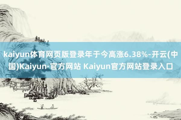 kaiyun体育网页版登录年于今高涨6.38%-开云(中国)Kaiyun·官方网站 Kaiyun官方网站登录入口