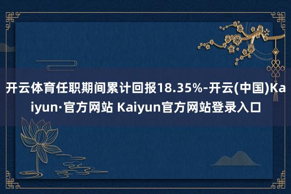 开云体育任职期间累计回报18.35%-开云(中国)Kaiyun·官方网站 Kaiyun官方网站登录入口