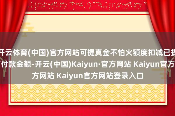 开云体育(中国)官方网站可提真金不怕火额度扣减已提真金不怕火首付款金额-开云(中国)Kaiyun·官方网站 Kaiyun官方网站登录入口