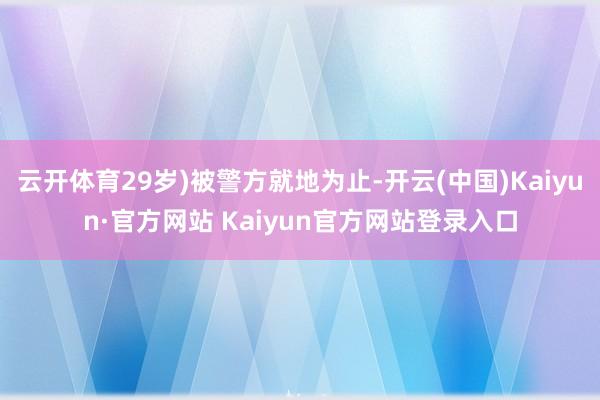 云开体育29岁)被警方就地为止-开云(中国)Kaiyun·官方网站 Kaiyun官方网站登录入口