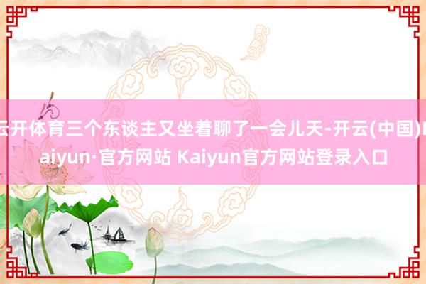 云开体育三个东谈主又坐着聊了一会儿天-开云(中国)Kaiyun·官方网站 Kaiyun官方网站登录入口