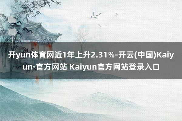 开yun体育网近1年上升2.31%-开云(中国)Kaiyun·官方网站 Kaiyun官方网站登录入口