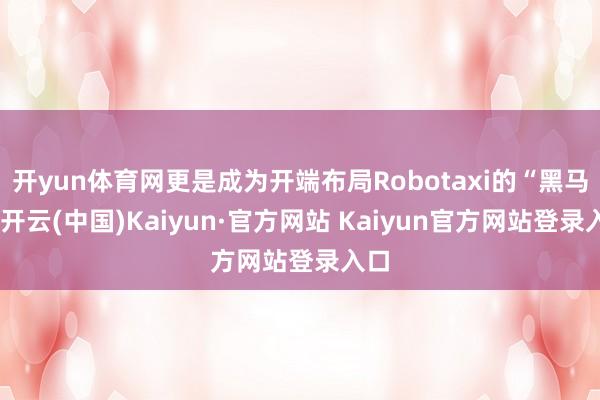 开yun体育网更是成为开端布局Robotaxi的“黑马”-开云(中国)Kaiyun·官方网站 Kaiyun官方网站登录入口