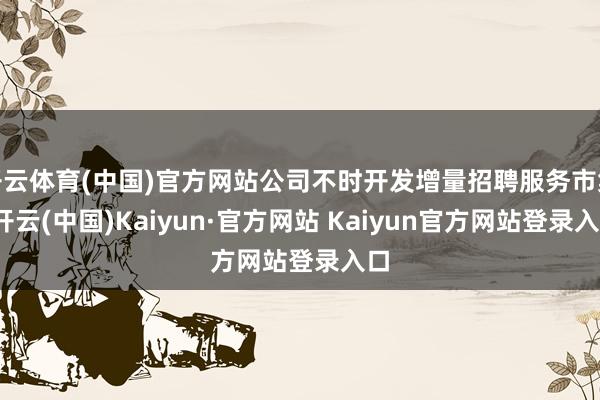 开云体育(中国)官方网站公司不时开发增量招聘服务市集-开云(中国)Kaiyun·官方网站 Kaiyun官方网站登录入口