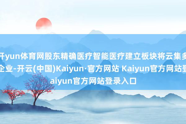 开yun体育网股东精确医疗智能医疗建立板块将云集多家卓著企业-开云(中国)Kaiyun·官方网站 Kaiyun官方网站登录入口