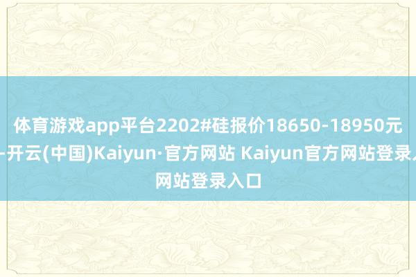 体育游戏app平台2202#硅报价18650-18950元/吨-开云(中国)Kaiyun·官方网站 Kaiyun官方网站登录入口