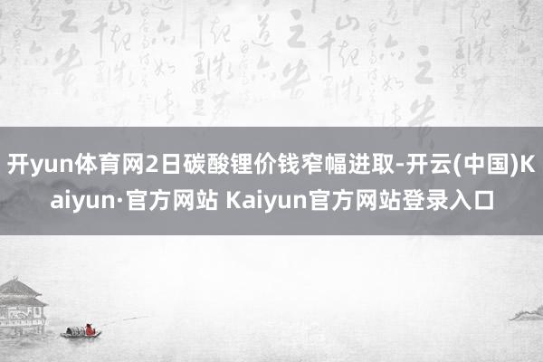 开yun体育网　　2日碳酸锂价钱窄幅进取-开云(中国)Kaiyun·官方网站 Kaiyun官方网站登录入口