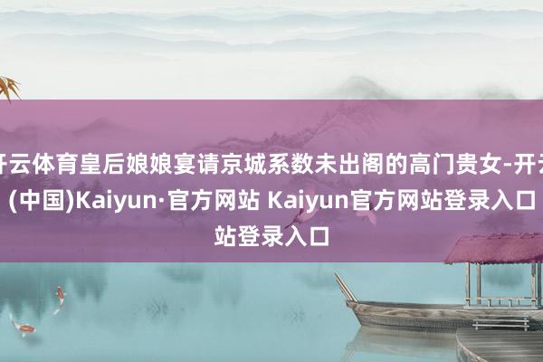 开云体育皇后娘娘宴请京城系数未出阁的高门贵女-开云(中国)Kaiyun·官方网站 Kaiyun官方网站登录入口