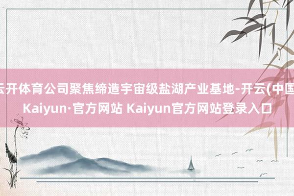 云开体育公司聚焦缔造宇宙级盐湖产业基地-开云(中国)Kaiyun·官方网站 Kaiyun官方网站登录入口