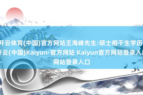 开云体育(中国)官方网站王海峰先生:硕士相干生学历-开云(中国)Kaiyun·官方网站 Kaiyun官方网站登录入口