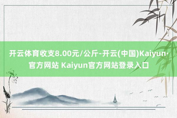 开云体育收支8.00元/公斤-开云(中国)Kaiyun·官方网站 Kaiyun官方网站登录入口