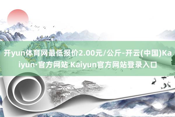 开yun体育网最低报价2.00元/公斤-开云(中国)Kaiyun·官方网站 Kaiyun官方网站登录入口