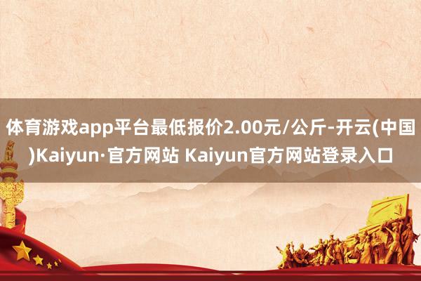 体育游戏app平台最低报价2.00元/公斤-开云(中国)Kaiyun·官方网站 Kaiyun官方网站登录入口