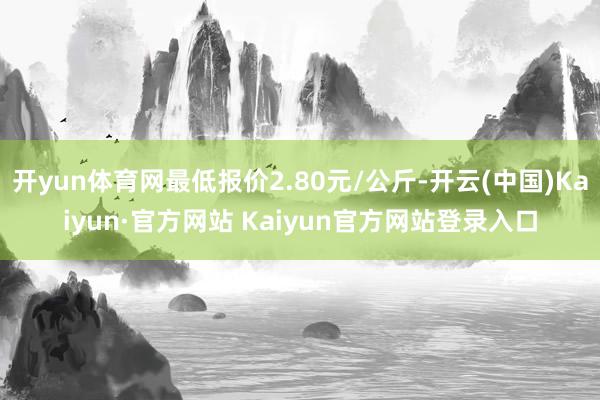 开yun体育网最低报价2.80元/公斤-开云(中国)Kaiyun·官方网站 Kaiyun官方网站登录入口