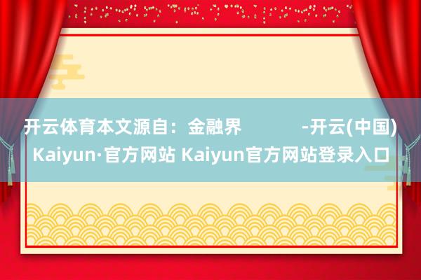 开云体育本文源自：金融界            -开云(中国)Kaiyun·官方网站 Kaiyun官方网站登录入口