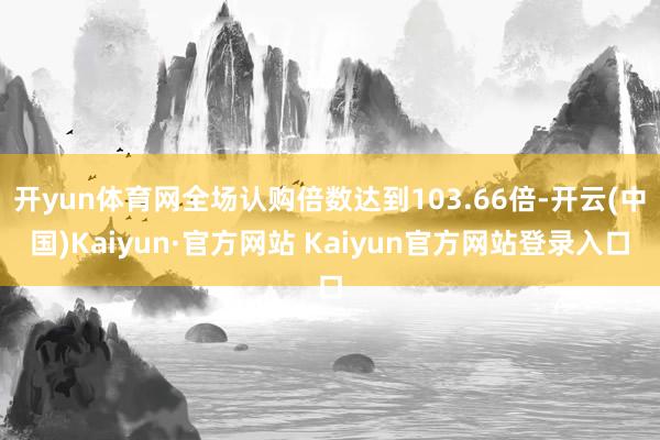 开yun体育网全场认购倍数达到103.66倍-开云(中国)Kaiyun·官方网站 Kaiyun官方网站登录入口