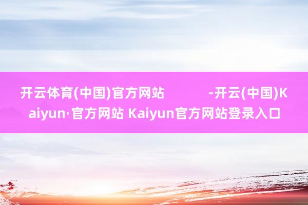 开云体育(中国)官方网站            -开云(中国)Kaiyun·官方网站 Kaiyun官方网站登录入口