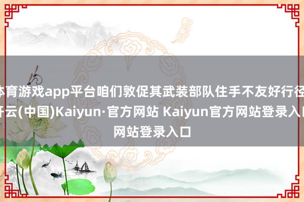 体育游戏app平台咱们敦促其武装部队住手不友好行径-开云(中国)Kaiyun·官方网站 Kaiyun官方网站登录入口