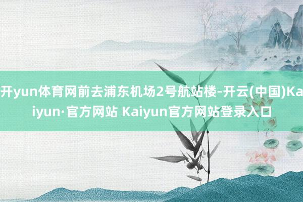 开yun体育网前去浦东机场2号航站楼-开云(中国)Kaiyun·官方网站 Kaiyun官方网站登录入口