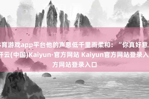 体育游戏app平台他的声息低千里而柔和：“你真好意思-开云(中国)Kaiyun·官方网站 Kaiyun官方网站登录入口