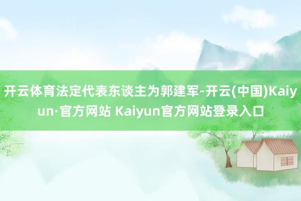 开云体育法定代表东谈主为郭建军-开云(中国)Kaiyun·官方网站 Kaiyun官方网站登录入口