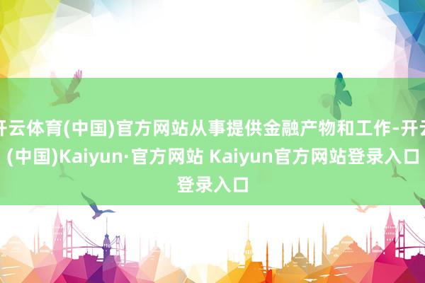 开云体育(中国)官方网站从事提供金融产物和工作-开云(中国)Kaiyun·官方网站 Kaiyun官方网站登录入口