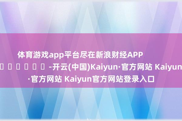 体育游戏app平台尽在新浪财经APP            													-开云(中国)Kaiyun·官方网站 Kaiyun官方网站登录入口