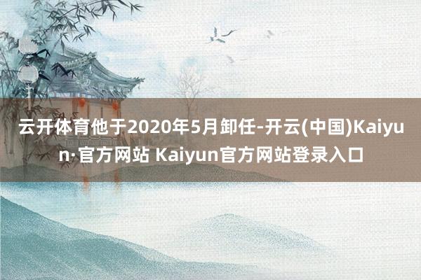 云开体育他于2020年5月卸任-开云(中国)Kaiyun·官方网站 Kaiyun官方网站登录入口