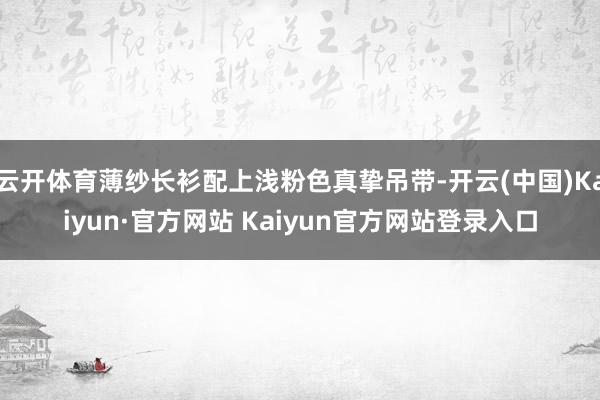 云开体育薄纱长衫配上浅粉色真挚吊带-开云(中国)Kaiyun·官方网站 Kaiyun官方网站登录入口