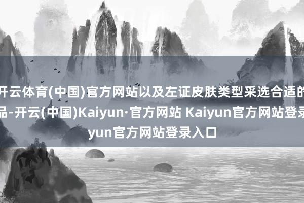 开云体育(中国)官方网站以及左证皮肤类型采选合适的护肤品-开云(中国)Kaiyun·官方网站 Kaiyun官方网站登录入口