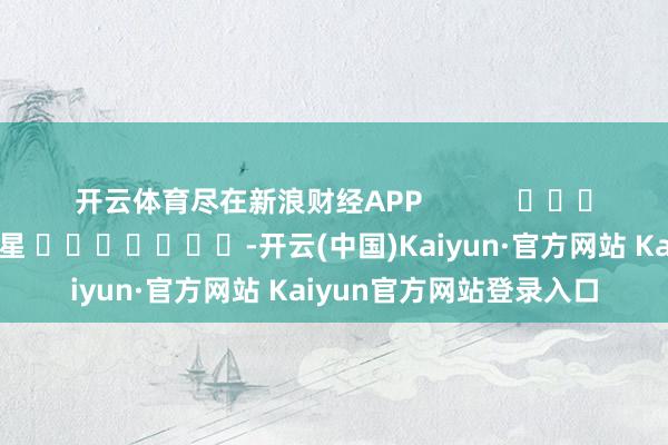 开云体育尽在新浪财经APP            						包袱裁剪：张恒星 							-开云(中国)Kaiyun·官方网站 Kaiyun官方网站登录入口