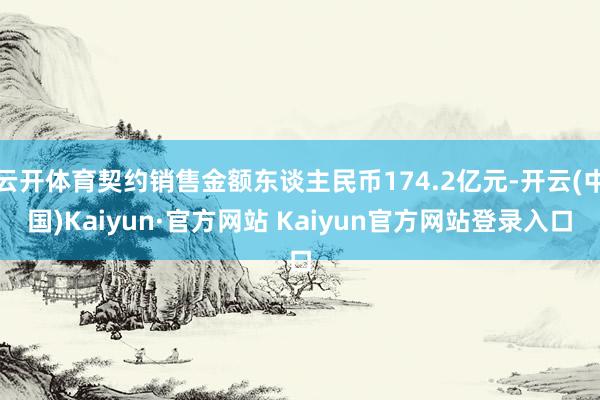 云开体育契约销售金额东谈主民币174.2亿元-开云(中国)Kaiyun·官方网站 Kaiyun官方网站登录入口