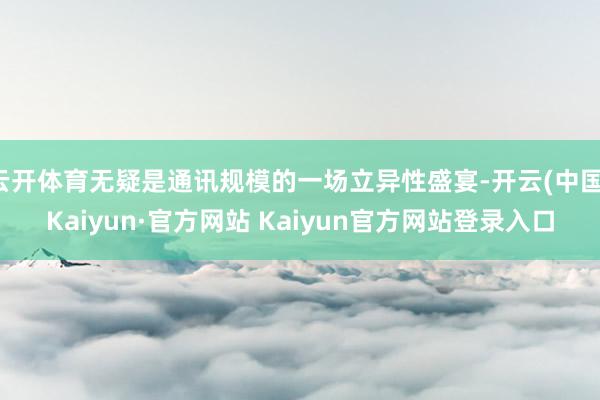 云开体育无疑是通讯规模的一场立异性盛宴-开云(中国)Kaiyun·官方网站 Kaiyun官方网站登录入口