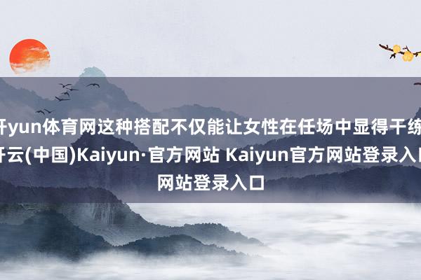 开yun体育网这种搭配不仅能让女性在任场中显得干练-开云(中国)Kaiyun·官方网站 Kaiyun官方网站登录入口