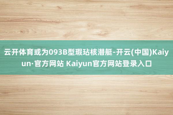 云开体育或为093B型瑕玷核潜艇-开云(中国)Kaiyun·官方网站 Kaiyun官方网站登录入口