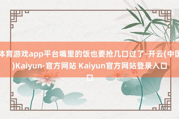 体育游戏app平台嘴里的饭也要抢几口过了-开云(中国)Kaiyun·官方网站 Kaiyun官方网站登录入口