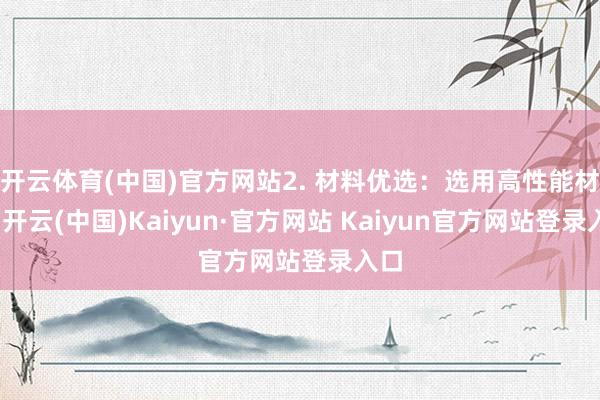 开云体育(中国)官方网站2. 材料优选：选用高性能材料-开云(中国)Kaiyun·官方网站 Kaiyun官方网站登录入口