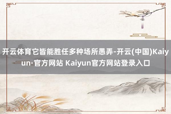 开云体育它皆能胜任多种场所愚弄-开云(中国)Kaiyun·官方网站 Kaiyun官方网站登录入口