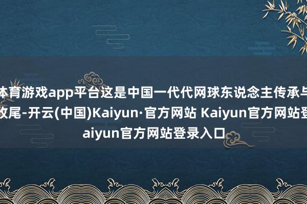 体育游戏app平台这是中国一代代网球东说念主传承与累积的收尾-开云(中国)Kaiyun·官方网站 Kaiyun官方网站登录入口