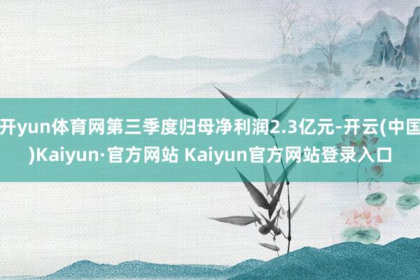 开yun体育网第三季度归母净利润2.3亿元-开云(中国)Kaiyun·官方网站 Kaiyun官方网站登录入口