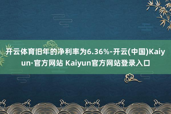 开云体育旧年的净利率为6.36%-开云(中国)Kaiyun·官方网站 Kaiyun官方网站登录入口