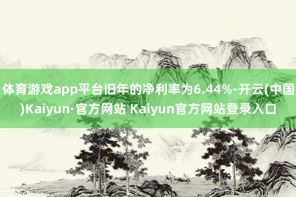 体育游戏app平台旧年的净利率为6.44%-开云(中国)Kaiyun·官方网站 Kaiyun官方网站登录入口