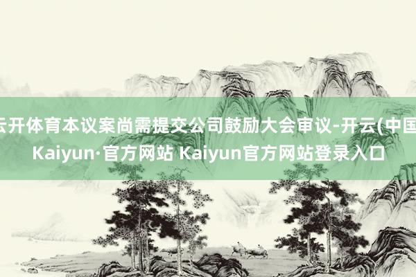 云开体育本议案尚需提交公司鼓励大会审议-开云(中国)Kaiyun·官方网站 Kaiyun官方网站登录入口