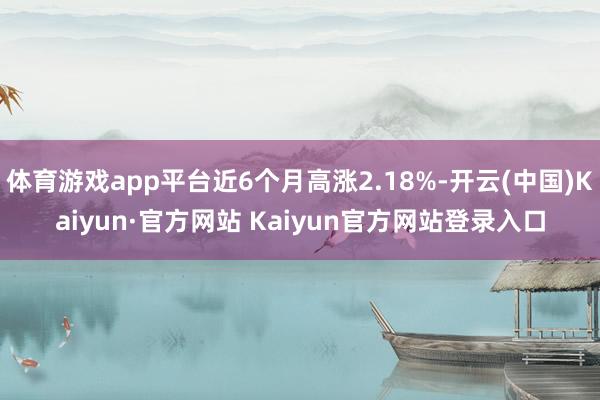 体育游戏app平台近6个月高涨2.18%-开云(中国)Kaiyun·官方网站 Kaiyun官方网站登录入口