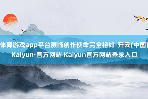 体育游戏app平台濒临创作使命完全裕如-开云(中国)Kaiyun·官方网站 Kaiyun官方网站登录入口