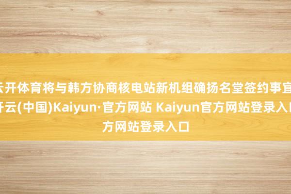 云开体育将与韩方协商核电站新机组确扬名堂签约事宜-开云(中国)Kaiyun·官方网站 Kaiyun官方网站登录入口