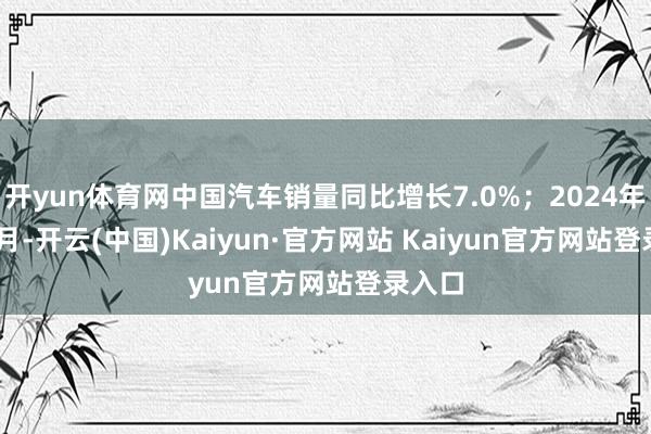 开yun体育网中国汽车销量同比增长7.0%；2024年1-10月-开云(中国)Kaiyun·官方网站 Kaiyun官方网站登录入口