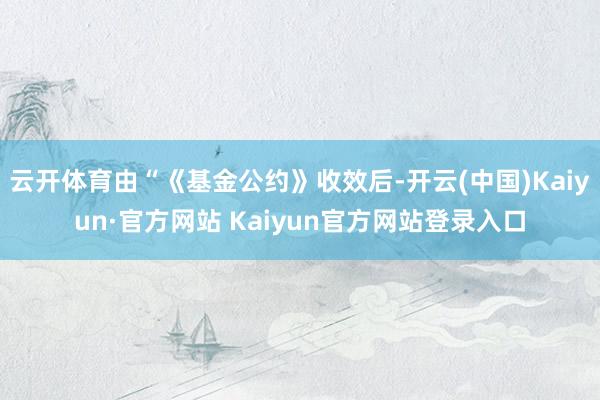 云开体育由“《基金公约》收效后-开云(中国)Kaiyun·官方网站 Kaiyun官方网站登录入口