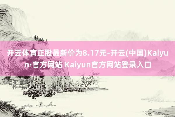 开云体育正股最新价为8.17元-开云(中国)Kaiyun·官方网站 Kaiyun官方网站登录入口